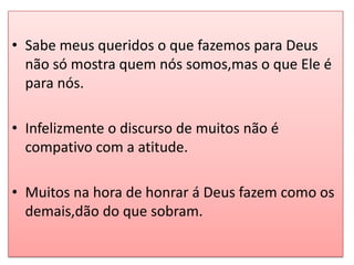 • Sabe meus queridos o que fazemos para Deus
  não só mostra quem nós somos,mas o que Ele é
  para nós.

• Infelizmente o discurso de muitos não é
  compativo com a atitude.

• Muitos na hora de honrar á Deus fazem como os
  demais,dão do que sobram.
 