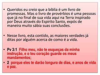 • Queridos eu creio que a bíblia é um livro de
  promessas. Mas o livro de provérbios é uma pessoas
  que já no final de sua vida aqui na Terra inspirado
  por Deus através do Espirito Santo, expós de
  maneira muito sábia suas conclusões.

• Nesse livro, esta contido, as maiores verdades já
  ditas por alguém acerca de como é a vida.

• Pv 3:1 Filho meu, não te esqueças da minha
  instrução, e o teu coração guarde os meus
  mandamentos;
• 2 porque eles te darão longura de dias, e anos de vida
  e paz.
 