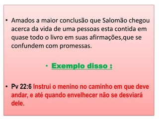 • Amados a maior conclusão que Salomão chegou
  acerca da vida de uma pessoas esta contida em
  quase todo o livro em suas afirmações,que se
  confundem com promessas.

             • Exemplo disso :

• Pv 22:6 Instrui o menino no caminho em que deve
  andar, e até quando envelhecer não se desviará
  dele.
 