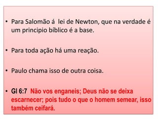 • Para Salomão á lei de Newton, que na verdade é
  um principio bíblico é a base.

• Para toda ação há uma reação.

• Paulo chama isso de outra coisa.

• Gl 6:7 Não vos enganeis; Deus não se deixa
  escarnecer; pois tudo o que o homem semear, isso
  também ceifará.
 