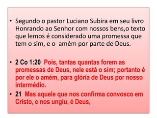 • Segundo o pastor Luciano Subira em seu livro
  Honrando ao Senhor com nossos bens,o texto
  que lemos é considerado uma promessa que
  tem o sim, e o amém por parte de Deus.

• 2 Co 1:20 Pois, tantas quantas forem as
  promessas de Deus, nele está o sim; portanto é
  por ele o amém, para glória de Deus por nosso
  intermédio.
• 21 Mas aquele que nos confirma convosco em
  Cristo, e nos ungiu, é Deus,
 