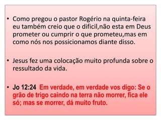 • Como pregou o pastor Rogério na quinta-feira
  eu também creio que o dificil,não esta em Deus
  prometer ou cumprir o que prometeu,mas em
  como nós nos possicionamos diante disso.

• Jesus fez uma colocação muito profunda sobre o
  ressultado da vida.

• Jo 12:24 Em verdade, em verdade vos digo: Se o
  grão de trigo caindo na terra não morrer, fica ele
  só; mas se morrer, dá muito fruto.
 