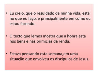 • Eu creio, que o resuldado da minha vida, está
  no que eu faço, e principalmente em como eu
  estou fazendo.

• O texto que lemos mostra que a honra esta
  nos bens e nas primicias da renda.

• Estava pensando esta semana,em uma
  situação que envolveu os discipulos de Jesus.
 
