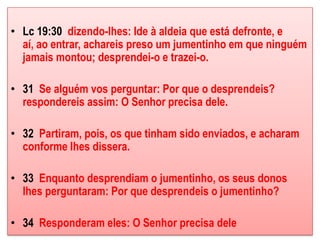 • Lc 19:30 dizendo-lhes: Ide à aldeia que está defronte, e
  aí, ao entrar, achareis preso um jumentinho em que ninguém
  jamais montou; desprendei-o e trazei-o.

• 31 Se alguém vos perguntar: Por que o desprendeis?
  respondereis assim: O Senhor precisa dele.

• 32 Partiram, pois, os que tinham sido enviados, e acharam
  conforme lhes dissera.

• 33 Enquanto desprendiam o jumentinho, os seus donos
  lhes perguntaram: Por que desprendeis o jumentinho?

• 34 Responderam eles: O Senhor precisa dele
 