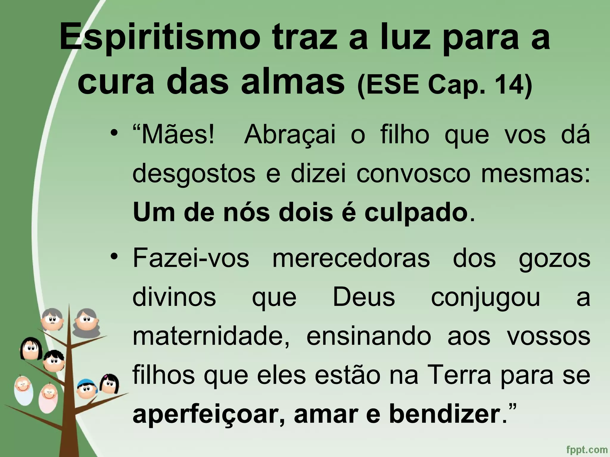 Espiritismo traz a luz para a
cura das almas (ESE Cap. 14)
• “Mães! Abraçai o filho que vos dá
desgostos e dizei convosco mesmas:
Um de nós dois é culpado.
• Fazei-vos merecedoras dos gozos
divinos que Deus conjugou a
maternidade, ensinando aos vossos
filhos que eles estão na Terra para se
aperfeiçoar, amar e bendizer.”
 