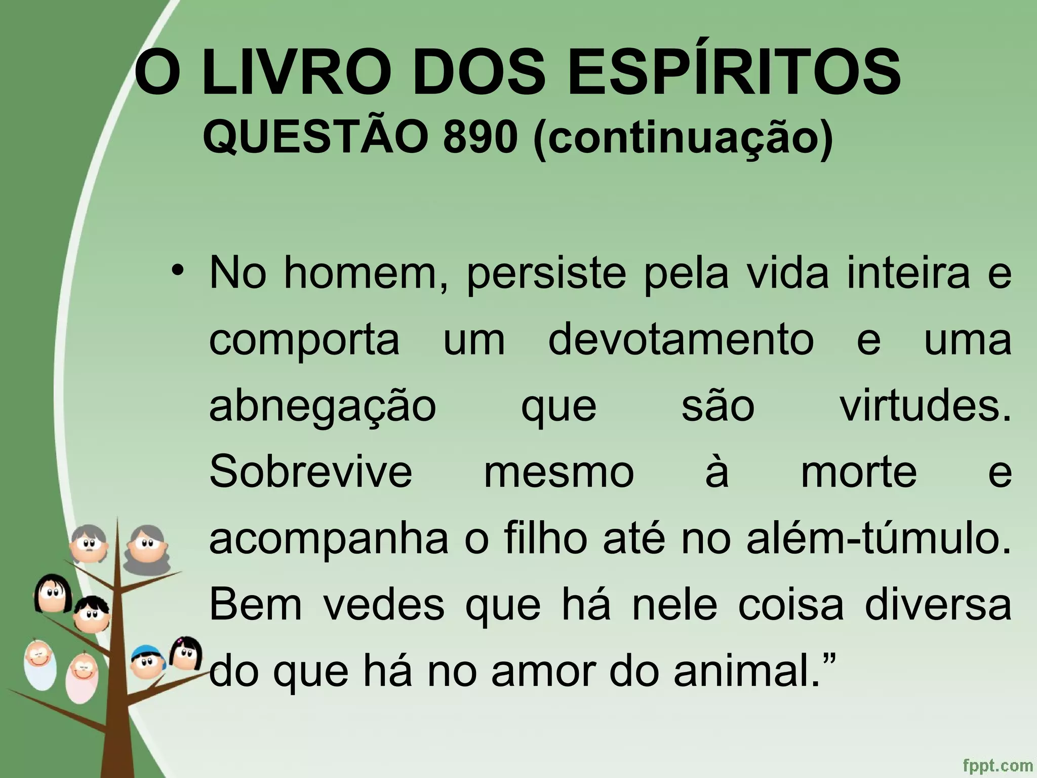 O LIVRO DOS ESPÍRITOS
QUESTÃO 890 (continuação)
• No homem, persiste pela vida inteira e
comporta um devotamento e uma
abnegação que são virtudes.
Sobrevive mesmo à morte e
acompanha o filho até no além-túmulo.
Bem vedes que há nele coisa diversa
do que há no amor do animal.”
 
