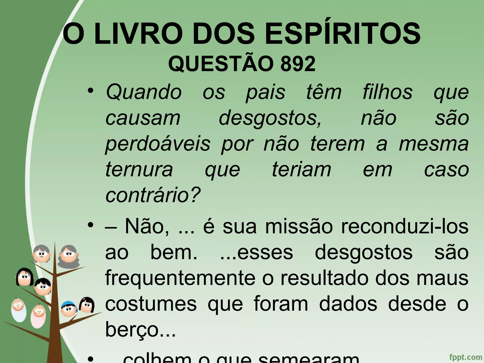 O LIVRO DOS ESPÍRITOS
QUESTÃO 892
• Quando os pais têm filhos que
causam desgostos, não são
perdoáveis por não terem a mesma
ternura que teriam em caso
contrário?
• – Não, ... é sua missão reconduzi-los
ao bem. ...esses desgostos são
frequentemente o resultado dos maus
costumes que foram dados desde o
berço...
 