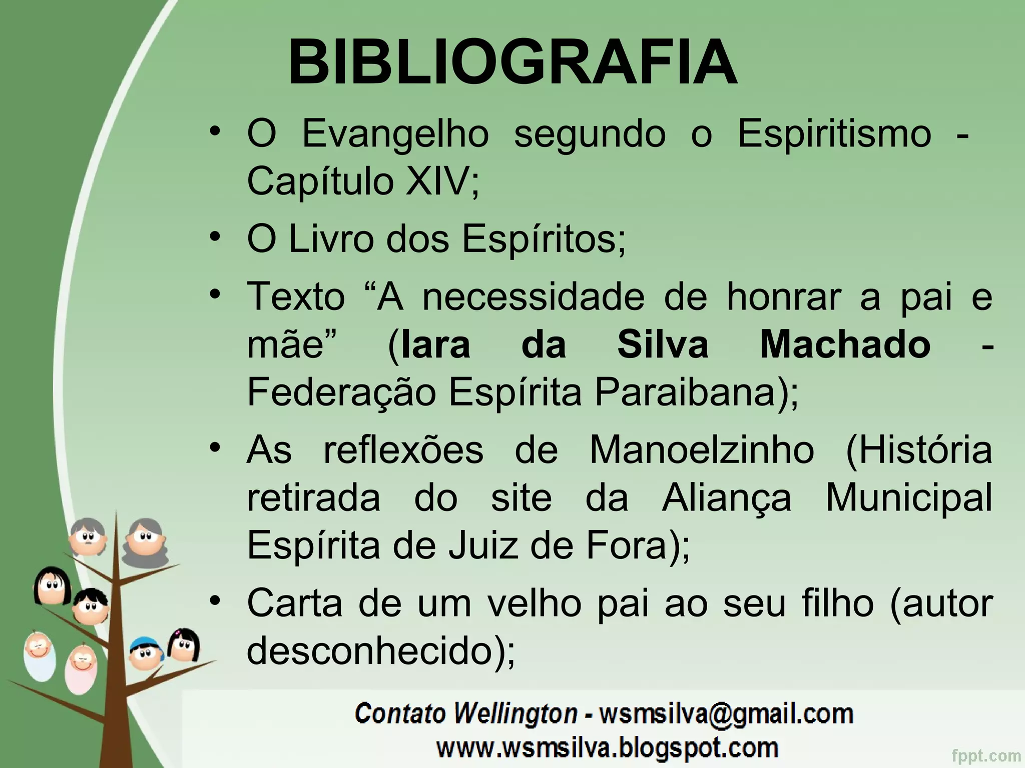 BIBLIOGRAFIA
• O Evangelho segundo o Espiritismo -
Capítulo XIV;
• O Livro dos Espíritos;
• Texto “A necessidade de honrar a pai e
mãe” (Iara da Silva Machado -
Federação Espírita Paraibana);
• As reflexões de Manoelzinho (História
retirada do site da Aliança Municipal
Espírita de Juiz de Fora);
• Carta de um velho pai ao seu filho (autor
desconhecido);
 