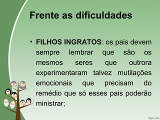 Frente as dificuldades
• FILHOS INGRATOS: os pais devem
sempre lembrar que são os
mesmos seres que outrora
experimentaram talvez mutilações
emocionais que precisam do
remédio que só esses pais poderão
ministrar;
 