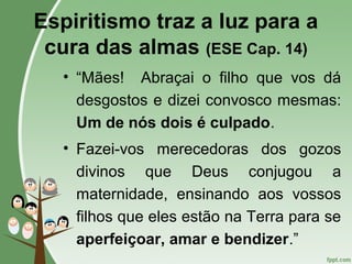 Espiritismo traz a luz para a
cura das almas (ESE Cap. 14)
• “Mães! Abraçai o filho que vos dá
desgostos e dizei convosco mesmas:
Um de nós dois é culpado.
• Fazei-vos merecedoras dos gozos
divinos que Deus conjugou a
maternidade, ensinando aos vossos
filhos que eles estão na Terra para se
aperfeiçoar, amar e bendizer.”
 