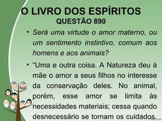 O LIVRO DOS ESPÍRITOS
QUESTÃO 890
• Será uma virtude o amor materno, ou
um sentimento instintivo, comum aos
homens e aos animais?
• “Uma e outra coisa. A Natureza deu à
mãe o amor a seus filhos no interesse
da conservação deles. No animal,
porém, esse amor se limita às
necessidades materiais; cessa quando
desnecessário se tornam os cuidados.
 