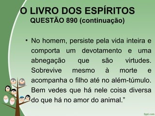 O LIVRO DOS ESPÍRITOS
QUESTÃO 890 (continuação)
• No homem, persiste pela vida inteira e
comporta um devotamento e uma
abnegação que são virtudes.
Sobrevive mesmo à morte e
acompanha o filho até no além-túmulo.
Bem vedes que há nele coisa diversa
do que há no amor do animal.”
 