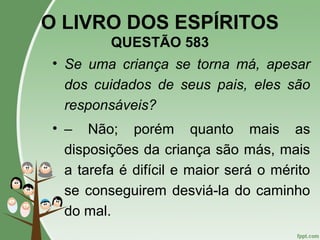 O LIVRO DOS ESPÍRITOS
QUESTÃO 583
• Se uma criança se torna má, apesar
dos cuidados de seus pais, eles são
responsáveis?
• – Não; porém quanto mais as
disposições da criança são más, mais
a tarefa é difícil e maior será o mérito
se conseguirem desviá-la do caminho
do mal.
 