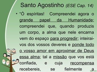 Santo Agostinho (ESE Cap. 14)
• “Ó espíritas! Compreendei agora o
grande papel da Humanidade;
compreendei que, quando produzis
um corpo, a alma que nele encarna
vem do espaço para progredir; inteirai-
vos dos vossos deveres e ponde todo
o vosso amor em aproximar de Deus
essa alma; tal a missão que vos está
confiada, e cuja recompensa
recebereis, se fielmente a
 