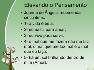 Elevando o Pensamento
• Joanna de Ângelis recomenda
cinco itens:
• 1- a vida é bela;
• 2- eu nasci para amar;
• 3- eu vivo para servir;
• 4- o mal que me fazem não me faz
mal, o mal que me faz mal é o mal
que eu faço;
• 5- há um sol brilhando dentro de
mim (Amor).
 