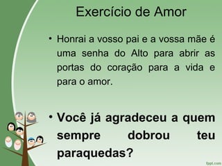 Exercício de Amor
• Honrai a vosso pai e a vossa mãe é
uma senha do Alto para abrir as
portas do coração para a vida e
para o amor.
• Você já agradeceu a quem
sempre dobrou teu
paraquedas?
 