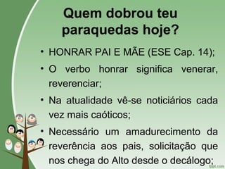 Quem dobrou teu
paraquedas hoje?
• HONRAR PAI E MÃE (ESE Cap. 14);
• O verbo honrar significa venerar,
reverenciar;
• Na atualidade vê-se noticiários cada
vez mais caóticos;
• Necessário um amadurecimento da
reverência aos pais, solicitação que
nos chega do Alto desde o decálogo;
 