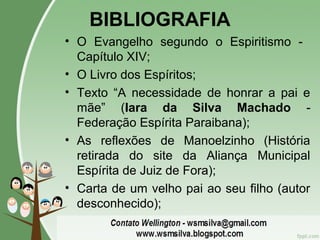 BIBLIOGRAFIA
• O Evangelho segundo o Espiritismo -
Capítulo XIV;
• O Livro dos Espíritos;
• Texto “A necessidade de honrar a pai e
mãe” (Iara da Silva Machado -
Federação Espírita Paraibana);
• As reflexões de Manoelzinho (História
retirada do site da Aliança Municipal
Espírita de Juiz de Fora);
• Carta de um velho pai ao seu filho (autor
desconhecido);
 