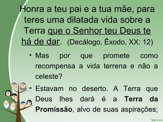 Honra a teu pai e a tua mãe, para
teres uma dilatada vida sobre a
Terra que o Senhor teu Deus te
há de dar. (Decálogo, Êxodo, XX: 12)
• Mas por que promete como
recompensa a vida terrena e não a
celeste?
• Estavam no deserto. A Terra que
Deus lhes dará é a Terra da
Promissão, alvo de suas aspirações;
 