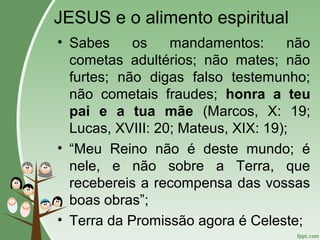 JESUS e o alimento espiritual
• Sabes os mandamentos: não
cometas adultérios; não mates; não
furtes; não digas falso testemunho;
não cometais fraudes; honra a teu
pai e a tua mãe (Marcos, X: 19;
Lucas, XVIII: 20; Mateus, XIX: 19);
• “Meu Reino não é deste mundo; é
nele, e não sobre a Terra, que
recebereis a recompensa das vossas
boas obras”;
• Terra da Promissão agora é Celeste;
 