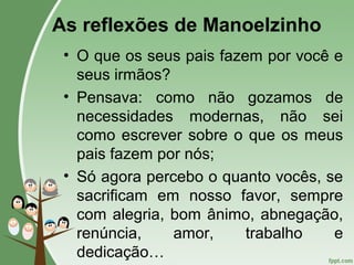 As reflexões de Manoelzinho
• O que os seus pais fazem por você e
seus irmãos?
• Pensava: como não gozamos de
necessidades modernas, não sei
como escrever sobre o que os meus
pais fazem por nós;
• Só agora percebo o quanto vocês, se
sacrificam em nosso favor, sempre
com alegria, bom ânimo, abnegação,
renúncia, amor, trabalho e
dedicação…
 