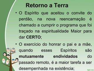 Retorno a Terra
• O Espírito que aceitou o convite do
perdão, na nova reencarnação é
chamado a cumprir o programa que foi
traçado na espiritualidade Maior para
dar CERTO;
• O exercício do honrar o pai e a mãe,
quando esses Espíritos são
mutuamente endividados do
passado remoto, é a maior tarefa a ser
desempenhada na existência;
 