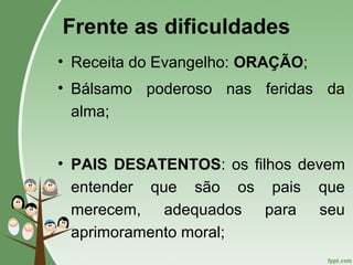 Frente as dificuldades
• Receita do Evangelho: ORAÇÃO;
• Bálsamo poderoso nas feridas da
alma;
• PAIS DESATENTOS: os filhos devem
entender que são os pais que
merecem, adequados para seu
aprimoramento moral;
 