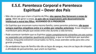 E.S.E. Parentesco Corporal e Parentesco
Espiritual – Dever dos Pais
• Não são os pais que criam o Espírito do filho, eles apenas lhes fornecem o corpo de
carne. Além de gerar o corpo, os pais são os responsáveis pelo desenvolvimento
intelectual e moral dos filhos, AJUDANDO-OS A PROGREDIR.
• Os Espíritos que encarnam numa mesma família, como parentes próximos, são quase
sempre espíritos simpáticos entre si e unidos por relações anteriores. Essas relações se
manifestam pela afeição que existe entre eles durante a vida terrena.
• Pode acontecer também que os Espíritos sejam completamente estranhos uns aos outros
ou separados por antipatias igualmente anteriores, e que se manifestam por aversões
mútuas. Enquanto estiverem encarnados na Terra, essas aversões serão para eles uma
grande provação.
• Os verdadeiros laços de família não são os laços de sangue, mas sim os laços de simpatia
e afinidade de pensamentos, que unem os Espíritos.
 