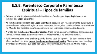 E.S.E. Parentesco Corporal e Parentesco
Espiritual – Tipos de famílias
• Existem, portanto, duas espécies de famílias: as famílias por Laços Espirituais e as
famílias por Laços Corporais.
• As famílias que se unem por Laços Espirituais possuem um relacionamento duradouro e
se fortalecem pela purificação de seus membros. Assim, elas continuarão se relacionando
no Mundo dos Espíritos e na Terra, por meio das inúmeras encarnações da alma.
• A união das famílias por Laços Corporais é frágil como a própria matéria e termina com o
tempo. Muitas vezes essa união se desfaz moralmente já na existência atual.
• Foi isto o que Jesus quis ensinar quando disse a seus discípulos: "Eis aqui Minha mãe e
Meus irmãos", ou seja, minha família pelos Laços do Espírito, “Pois quem quer que faça
a vontade de Meu Pai que está nos Céus, é Meu irmão, Minha irmã e Minha mãe".
 