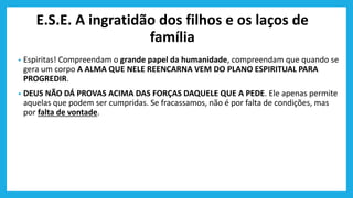 E.S.E. A ingratidão dos filhos e os laços de
família
• Espiritas! Compreendam o grande papel da humanidade, compreendam que quando se
gera um corpo A ALMA QUE NELE REENCARNA VEM DO PLANO ESPIRITUAL PARA
PROGREDIR.
• DEUS NÃO DÁ PROVAS ACIMA DAS FORÇAS DAQUELE QUE A PEDE. Ele apenas permite
aquelas que podem ser cumpridas. Se fracassamos, não é por falta de condições, mas
por falta de vontade.
 
