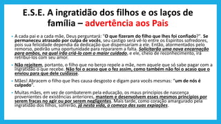 E.S.E. A ingratidão dos filhos e os laços de
família – advertência aos Pais
• A cada pai e a cada mãe, Deus perguntará: "O que fizeram do filho que lhes foi confiado?". Se
permaneceu atrasado por culpa de vocês, seu castigo será vê-lo entre os Espíritos sofredores,
pois sua felicidade dependia da dedicação que dispensariam a ele. Então, atormentados pelo
remorso, pedirão uma oportunidade para repararem a falta. Solicitarão uma nova encarnação
para ambos, na qual irão criá-lo com o maior cuidado, e ele, cheio de reconhecimento, irá
retribuí-los com seu amor.
• Não rejeitem, portanto, o filho que no berço repele a mãe, nem aquele que só sabe pagar com a
ingratidão o que recebe. Não foi o acaso que o fez assim, como também não foi o acaso que o
enviou para que dele cuidasse.
• Mães! Abracem o filho que lhes causa desgosto e digam para vocês mesmas: “um de nós é
culpado”.
• Muitas mães, em vez de combaterem pela educação, os maus princípios de nascença
provenientes de existências anteriores, mantem e desenvolvem esses mesmos princípios por
serem fracas no agir ou por serem negligentes. Mais tarde, como coração amargurado pela
ingratidão dos filhos, sofrerão, já nesta vida, o começo das suas expiações.
 