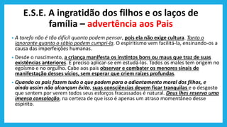 E.S.E. A ingratidão dos filhos e os laços de
família – advertência aos Pais
• A tarefa não é tão difícil quanto podem pensar, pois ela não exige cultura. Tanto o
ignorante quanto o sábio podem cumpri-la. O espiritismo vem facilitá-la, ensinando-os a
causa das imperfeições humanas.
• Desde o nascimento, a criança manifesta os instintos bons ou maus que traz de suas
existências anteriores. É preciso aplicar-se em estudá-los. Todos os males tem origem no
egoísmo e no orgulho. Cabe aos pais observar e combater os menores sinais de
manifestação desses vícios, sem esperar que criem raízes profundas.
• Quando os pais fazem tudo o que podem para o adiantamento moral dos filhos, e
ainda assim não alcançam êxito, suas consciências devem ficar tranquilas e o desgosto
que sentem por verem todos seus esforços fracassados é natural. Deus lhes reserva uma
imensa consolação, na certeza de que isso é apenas um atraso momentâneo desse
espírito.
 