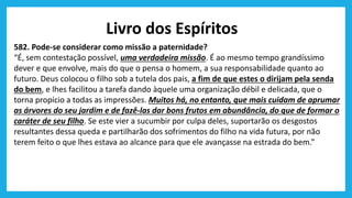 Livro dos Espíritos
582. Pode-se considerar como missão a paternidade?
“É, sem contestação possível, uma verdadeira missão. É ao mesmo tempo grandíssimo
dever e que envolve, mais do que o pensa o homem, a sua responsabilidade quanto ao
futuro. Deus colocou o filho sob a tutela dos pais, a fim de que estes o dirijam pela senda
do bem, e lhes facilitou a tarefa dando àquele uma organização débil e delicada, que o
torna propício a todas as impressões. Muitos há, no entanto, que mais cuidam de aprumar
as árvores do seu jardim e de fazê-las dar bons frutos em abundância, do que de formar o
caráter de seu filho. Se este vier a sucumbir por culpa deles, suportarão os desgostos
resultantes dessa queda e partilharão dos sofrimentos do filho na vida futura, por não
terem feito o que lhes estava ao alcance para que ele avançasse na estrada do bem.”
 