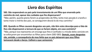 Livro dos Espíritos
583. São responsáveis os pais pelo transviamento de um filho que envereda pelo
caminho do mal, apesar dos cuidados que lhe dispensaram?
“Não; porém, quanto piores forem as propensões do filho, tanto mais pesada é a tarefa e
tanto maior o mérito dos pais, se conseguirem desviá-lo do mau caminho.”
892. Quando os filhos causam desgostos aos pais, não têm estes desculpa para o fato de
lhes não dispensarem a ternura de que os fariam objeto, em caso contrário?
“Não, porque isso representa um encargo que lhes é confiado e a missão deles consiste em
se esforçarem por encaminhar os filhos para o bem (582-583). Demais, esses desgostos
são, amiúde, a consequência do mau feitio que os pais deixaram que seus filhos
tomassem desde o berço. Colhem o que semearam.”
 