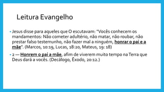 Leitura Evangelho
• Jesus disse para aqueles que O escutavam: "Vocês conhecem os
mandamentos: Não cometer adultério, não matar, não roubar, não
prestar falso testemunho, não fazer mal a ninguém, honrar o pai e a
mãe". (Marcos, 10:19, Lucas, 18:20, Mateus, 19: 18)
• 2 — Honrem o pai a mãe, afim de viverem muito tempo naTerra que
Deus dará a vocês. (Decálogo, Êxodo, 20:12.)
 