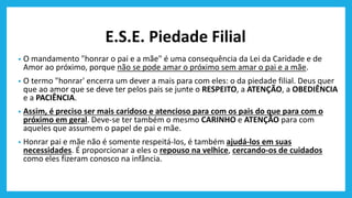 E.S.E. Piedade Filial
• O mandamento "honrar o pai e a mãe" é uma consequência da Lei da Caridade e de
Amor ao próximo, porque não se pode amar o próximo sem amar o pai e a mãe.
• O termo "honrar' encerra um dever a mais para com eles: o da piedade filial. Deus quer
que ao amor que se deve ter pelos pais se junte o RESPEITO, a ATENÇÃO, a OBEDIÊNCIA
e a PACIÊNCIA.
• Assim, é preciso ser mais caridoso e atencioso para com os pais do que para com o
próximo em geral. Deve-se ter também o mesmo CARINHO e ATENÇÃO para com
aqueles que assumem o papel de pai e mãe.
• Honrar pai e mãe não é somente respeitá-los, é também ajudá-los em suas
necessidades. É proporcionar a eles o repouso na velhice, cercando-os de cuidados
como eles fizeram conosco na infância.
 