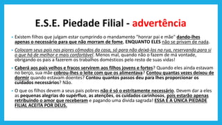 E.S.E. Piedade Filial - advertência
• Existem filhos que julgam estar cumprindo o mandamento "honrar pai e mãe" dando-lhes
apenas o necessário para que não morram de fome, ENQUANTO ELES não se privam de nada.
• Colocam seus pais nos piores cômodos da casa, só para não deixá-los na rua, reservando para si
o que há de melhor e mais confortável. Menos mal, quando não o fazem de má vontade,
obrigando os pais a fazerem os trabalhos domésticos pelo resto de suas vidas!
• Caberá aos pais velhos e fracos servirem aos filhos jovens e fortes? Quando eles ainda estavam
no berço, sua mãe cobrou-lhes o leite com que os alimentava? Contou quantas vezes deixou de
dormir quando estavam doentes? Contou quantos passos deu para lhes proporcionar os
cuidados necessários? Não.
• O que os filhos devem a seus pais pobres não é só o estritamente necessário. Devem dar a eles
as pequenas alegrias do supérfluo, as atenções, os cuidados carinhosos, pois estarão apenas
retribuindo o amor que receberam e pagando uma divida sagrada! ESSA É A ÚNICA PIEDADE
FILIAL ACEITA POR DEUS.
 