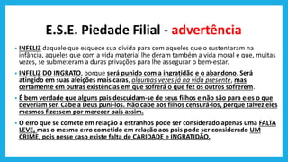 E.S.E. Piedade Filial - advertência
• INFELIZ daquele que esquece sua dívida para com aqueles que o sustentaram na
infância, aqueles que com a vida material lhe deram também a vida moral e que, muitas
vezes, se submeteram a duras privações para lhe assegurar o bem-estar.
• INFELIZ DO INGRATO, porque será punido com a ingratidão e o abandono. Será
atingido em suas afeições mais caras, algumas vezes já na vida presente, mas
certamente em outras existências em que sofrerá o que fez os outros sofrerem.
• É bem verdade que alguns pais descuidam-se de seus filhos e não são para eles o que
deveriam ser. Cabe a Deus puni-los. Não cabe aos filhos censurá-los, porque talvez eles
mesmos fizessem por merecer pais assim.
• O erro que se comete em relação a estranhos pode ser considerado apenas uma FALTA
LEVE, mas o mesmo erro cometido em relação aos pais pode ser considerado UM
CRIME, pois nesse caso existe falta de CARIDADE e INGRATIDÃO.
 