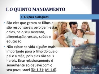 I. O QUINTO MANDAMENTO
Pr.MoisésSampaiodePaula
11
1. Os pais biológicos.
• São eles que geram os filhos e
são responsáveis pelo bem-estar
deles, pelo seu sustento,
alimentação, vestes, saúde e
educação.
• Não existe na vida alguém mais
importante para o filho do que o
pai e a mãe, pois eles são seus
heróis. Esse relacionamento é
semelhante ao de Javé com o
seu povo Israel (Dt 1.31; Ml 1.6).
 