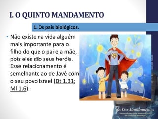 I. O QUINTO MANDAMENTO
Pr.MoisésSampaiodePaula
12
1. Os pais biológicos.
• Não existe na vida alguém
mais importante para o
filho do que o pai e a mãe,
pois eles são seus heróis.
Esse relacionamento é
semelhante ao de Javé com
o seu povo Israel (Dt 1.31;
Ml 1.6).
 