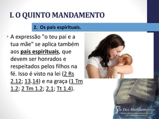 I. O QUINTO MANDAMENTO
Pr.MoisésSampaiodePaula
13
2. Os pais espirituais.
• A expressão "o teu pai e a
tua mãe" se aplica também
aos pais espirituais, que
devem ser honrados e
respeitados pelos filhos na
fé. Isso é visto na lei (2 Rs
2.12; 13.14) e na graça (1 Tm
1.2; 2 Tm 1.2; 2.1; Tt 1.4).
 