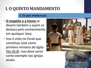 I. O QUINTO MANDAMENTO
Pr.MoisésSampaiodePaula
15
3. Os pais intelectuais.
• O respeito e a honra se
devem também a quem se
destaca pelo conhecimento
em qualquer área.
• Isso é visto no Faraó que
constituiu José como
primeiro ministro do Egito
(Gn 45.8). Isso deve servir
como exemplo nas igrejas
atuais.
 