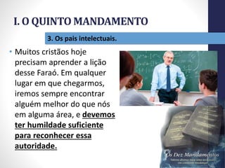I. O QUINTO MANDAMENTO
Pr.MoisésSampaiodePaula
16
3. Os pais intelectuais.
• Muitos cristãos hoje
precisam aprender a lição
desse Faraó. Em qualquer
lugar em que chegarmos,
iremos sempre encontrar
alguém melhor do que nós
em alguma área, e devemos
ter humildade suficiente
para reconhecer essa
autoridade.
 