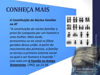 CONHEÇA MAIS
• A Constituição do Núcleo Familiar
no AT
• "A constituição do núcleo familiar a
priori foi composta por um homem e
uma mulher. Mais tarde,
acrescentou-se ao casal os filhos
gerados dessa união. A partir do
nascimento dos primeiros, a família
se tornou o primeiro sistema social
no qual o ser humano é inserido."
Leia mais em A Família no Antigo
Testamento, CPAD, pp.23-36.
Pr.MoisésSampaiodePaula
18
 