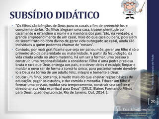 SUBSÍDIO DIDÁTICO
• "Os filhos são bênçãos de Deus para os casais a fim de preenchê-los e
complementá-los. Os filhos alegram uma casa, trazem plenitude ao
casamento e estendem o nome e a memória dos pais. São, na verdade, o
grande empreendimento de um casal, mais do que casa ou bens, pois além
de serem fruto do dom divino de gerar vida outorgado ao casal, ainda são
indivíduos a quem podemos chamar de 'nossos'.
• Contudo, por mais gratificante que seja ser pai ou mãe, gerar um filho é só o
primeiro ato da paternidade ou maternidade. A partir da fecundação, da
vida criada ainda no útero materno, há um ser a formar, uma pessoa a
construir, uma responsabilidade a considerar. Filho é uma pedra preciosa
bruta e rara que Deus entrega aos pais, e o dever deles é esculpir, limpar e
moldar o novo ser de forma a torná-lo único, para posteriormente devolvê-
lo a Deus na forma de um adulto feliz, íntegro e temente a Deus.
• Educar um filho, portanto, é muito mais do que ensinar regras básicas de
educação, pagar os estudos, e dar comida e moradia. Educar um filho é
formar uma pessoa, moldar seu temperamento, construir seu caráter e
direcionar sua vida espiritual para Deus" (CRUZ, Elaine. Formando Filhos
para Deus. cpadnews.com.br. Rio de Janeiro, Out. 2014. ).
Pr.MoisésSampaiodePaula
20
 