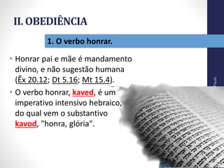 II. OBEDIÊNCIA
• Honrar pai e mãe é mandamento
divino, e não sugestão humana
(Êx 20.12; Dt 5.16; Mt 15.4).
• O verbo honrar, kaved, é um
imperativo intensivo hebraico,
do qual vem o substantivo
kavod, "honra, glória".
Pr.MoisésSampaiodePaula
22
1. O verbo honrar.
 