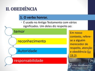 II. OBEDIÊNCIA
Pr.MoisésSampaiodePaula
24
1. O verbo honrar.
Em nosso
contexto, refere-
se a alguém
merecedor de
respeito, atenção
e obediência (Lv
19.3).
temor
reconhecimento
Autoridade
responsabilidade
• É usado no Antigo Testamento com vários
significados. Um deles diz respeito ao:
 
