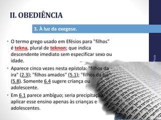 II. OBEDIÊNCIA
• O termo grego usado em Efésios para "filhos"
é tekna, plural de teknon; que indica
descendente imediato sem especificar sexo ou
idade.
• Aparece cinco vezes nesta epístola: "filhos da
ira" (2.3); "filhos amados" (5.1); "filhos da luz"
(5.8). Somente 6.4 sugere criança ou
adolescente.
• Em 6.1 parece ambíguo; seria precipitação
aplicar esse ensino apenas às crianças e
adolescentes.
Pr.MoisésSampaiodePaula
28
3. À luz da exegese.
 