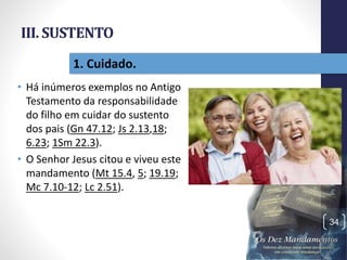 III. SUSTENTO
• Há inúmeros exemplos no Antigo
Testamento da responsabilidade
do filho em cuidar do sustento
dos pais (Gn 47.12; Js 2.13,18;
6.23; 1Sm 22.3).
• O Senhor Jesus citou e viveu este
mandamento (Mt 15.4, 5; 19.19;
Mc 7.10-12; Lc 2.51).
Pr.MoisésSampaiodePaula
34
1. Cuidado.
 