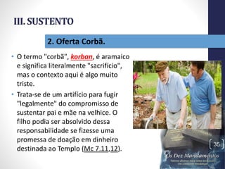 III. SUSTENTO
• O termo "corbã", korban, é aramaico
e significa literalmente "sacrifício",
mas o contexto aqui é algo muito
triste.
• Trata-se de um artifício para fugir
"legalmente" do compromisso de
sustentar pai e mãe na velhice. O
filho podia ser absolvido dessa
responsabilidade se fizesse uma
promessa de doação em dinheiro
destinada ao Templo (Mc 7.11,12).
Pr.MoisésSampaiodePaula
35
2. Oferta Corbã.
 